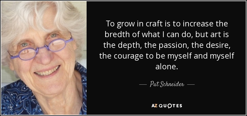To grow in craft is to increase the bredth of what I can do, but art is the depth, the passion, the desire, the courage to be myself and myself alone. - Pat Schneider