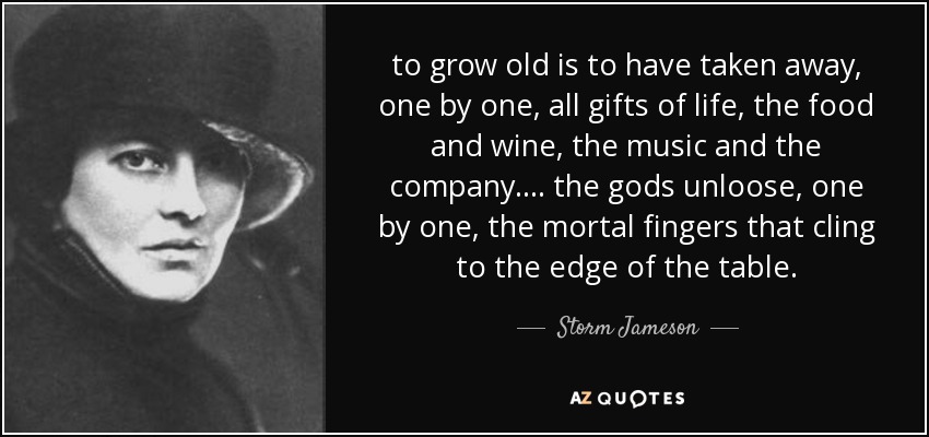 to grow old is to have taken away, one by one, all gifts of life, the food and wine, the music and the company. ... the gods unloose, one by one, the mortal fingers that cling to the edge of the table. - Storm Jameson
