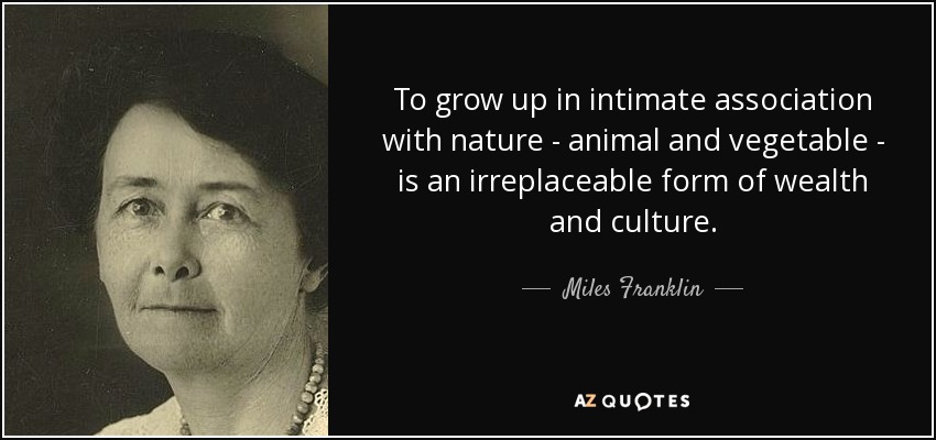 To grow up in intimate association with nature - animal and vegetable - is an irreplaceable form of wealth and culture. - Miles Franklin