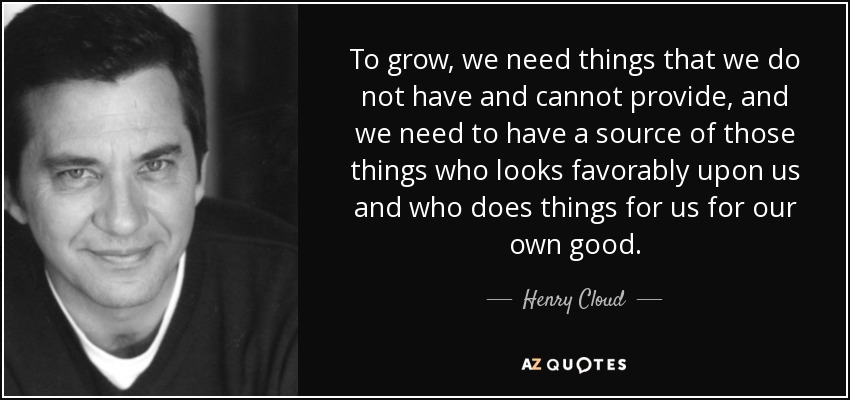 To grow, we need things that we do not have and cannot provide, and we need to have a source of those things who looks favorably upon us and who does things for us for our own good. - Henry Cloud