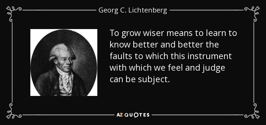 To grow wiser means to learn to know better and better the faults to which this instrument with which we feel and judge can be subject. - Georg C. Lichtenberg