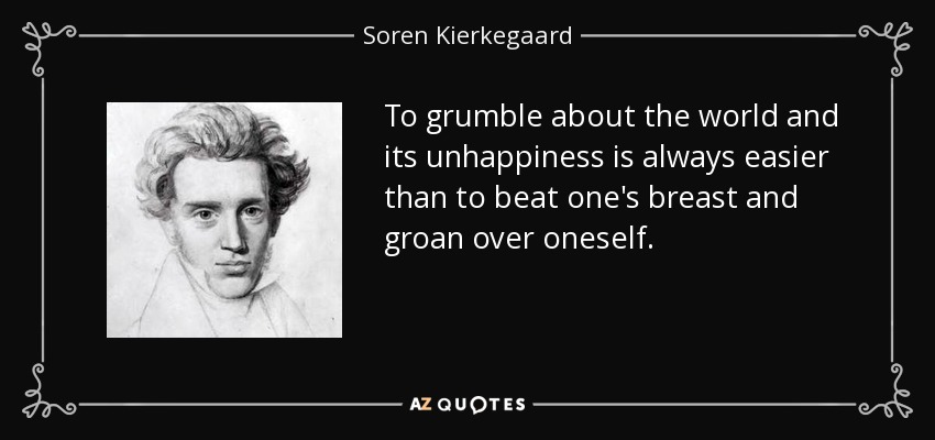 To grumble about the world and its unhappiness is always easier than to beat one's breast and groan over oneself. - Soren Kierkegaard