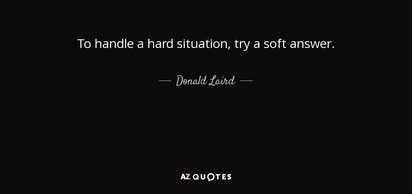 To handle a hard situation, try a soft answer. - Donald Laird
