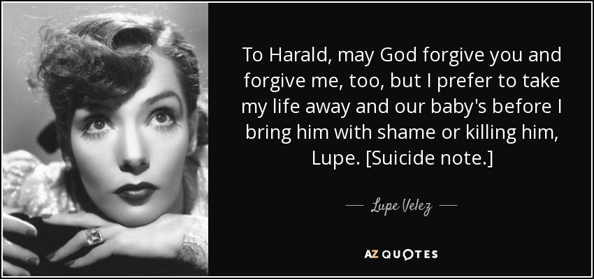 To Harald, may God forgive you and forgive me, too, but I prefer to take my life away and our baby's before I bring him with shame or killing him, Lupe. [Suicide note.] - Lupe Velez