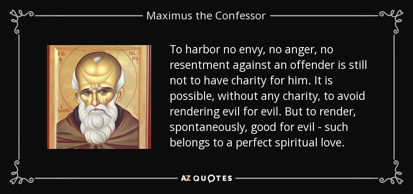 To harbor no envy, no anger, no resentment against an offender is still not to have charity for him. It is possible, without any charity, to avoid rendering evil for evil. But to render, spontaneously, good for evil - such belongs to a perfect spiritual love. - Maximus the Confessor