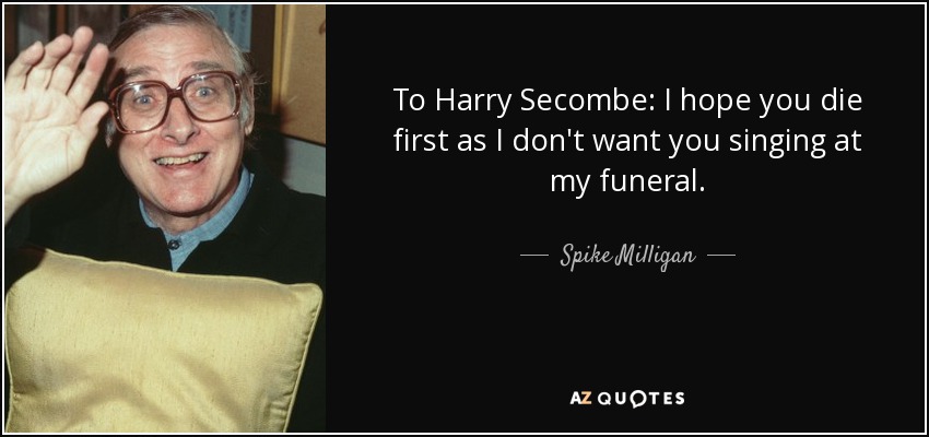 To Harry Secombe: I hope you die first as I don't want you singing at my funeral. - Spike Milligan