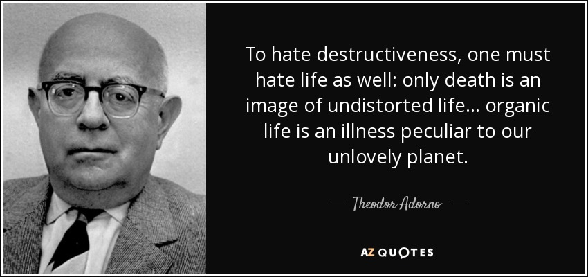 To hate destructiveness, one must hate life as well: only death is an image of undistorted life ... organic life is an illness peculiar to our unlovely planet. - Theodor Adorno