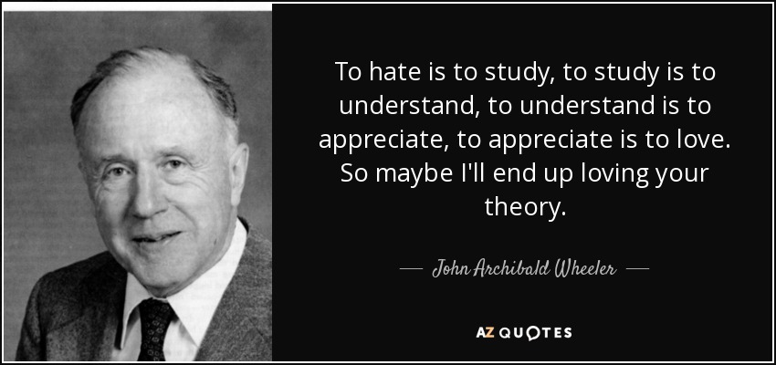 To hate is to study, to study is to understand, to understand is to appreciate, to appreciate is to love. So maybe I'll end up loving your theory. - John Archibald Wheeler