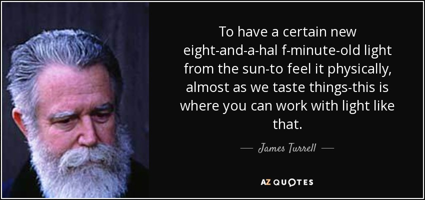 To have a certain new eight-and-a-hal f-minute-old light from the sun-to feel it physically, almost as we taste things-this is where you can work with light like that. - James Turrell
