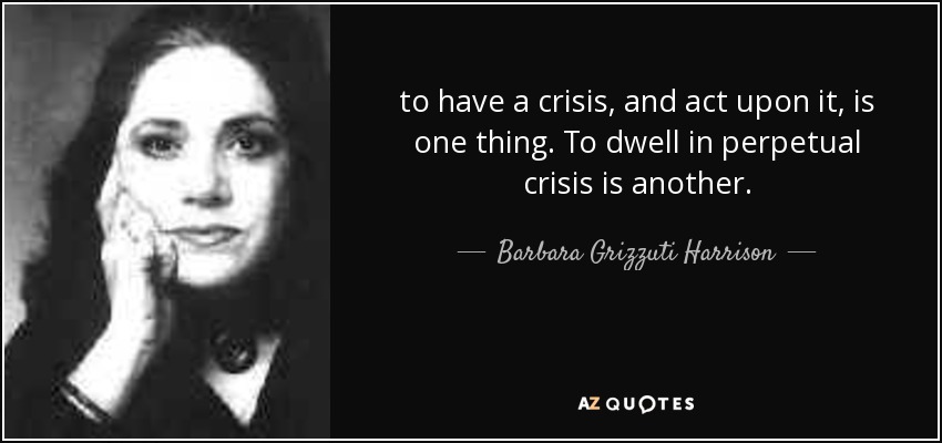 to have a crisis, and act upon it, is one thing. To dwell in perpetual crisis is another. - Barbara Grizzuti Harrison