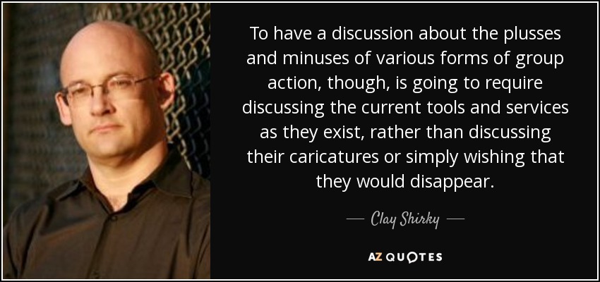 To have a discussion about the plusses and minuses of various forms of group action, though, is going to require discussing the current tools and services as they exist, rather than discussing their caricatures or simply wishing that they would disappear. - Clay Shirky
