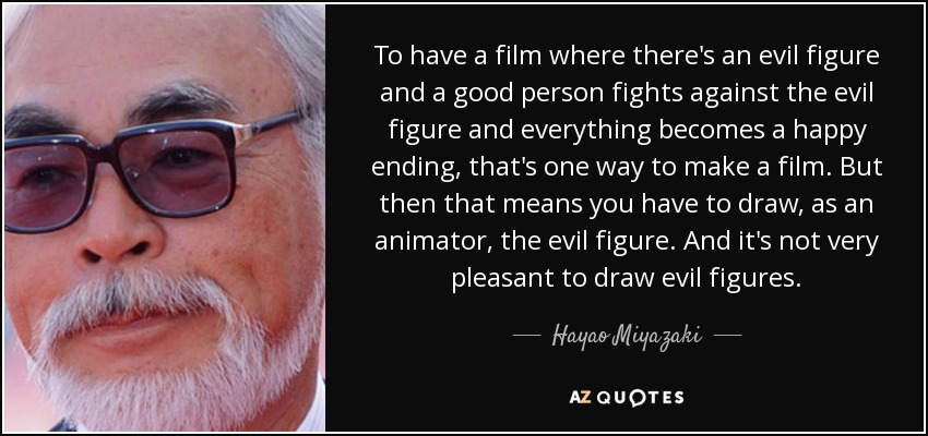 To have a film where there's an evil figure and a good person fights against the evil figure and everything becomes a happy ending, that's one way to make a film. But then that means you have to draw, as an animator, the evil figure. And it's not very pleasant to draw evil figures. - Hayao Miyazaki