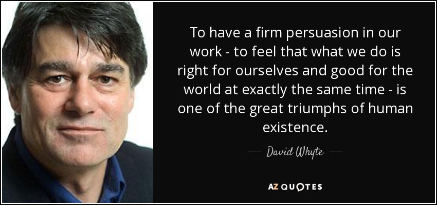 To have a firm persuasion in our work - to feel that what we do is right for ourselves and good for the world at exactly the same time - is one of the great triumphs of human existence. - David Whyte