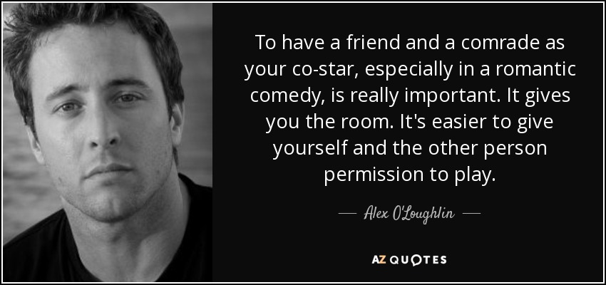 To have a friend and a comrade as your co-star, especially in a romantic comedy, is really important. It gives you the room. It's easier to give yourself and the other person permission to play. - Alex O'Loughlin