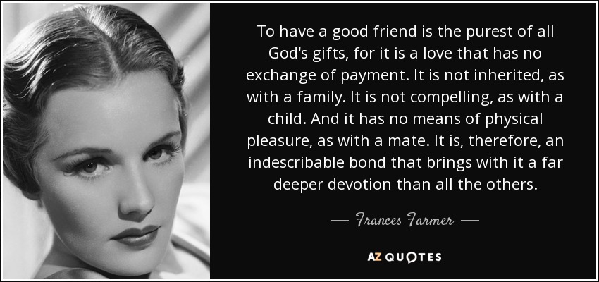 To have a good friend is the purest of all God's gifts, for it is a love that has no exchange of payment. It is not inherited, as with a family. It is not compelling, as with a child. And it has no means of physical pleasure, as with a mate. It is, therefore, an indescribable bond that brings with it a far deeper devotion than all the others. - Frances Farmer