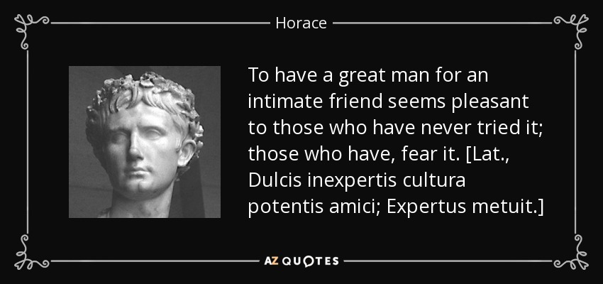 To have a great man for an intimate friend seems pleasant to those who have never tried it; those who have, fear it. [Lat., Dulcis inexpertis cultura potentis amici; Expertus metuit.] - Horace