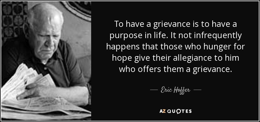 To have a grievance is to have a purpose in life. It not infrequently happens that those who hunger for hope give their allegiance to him who offers them a grievance. - Eric Hoffer