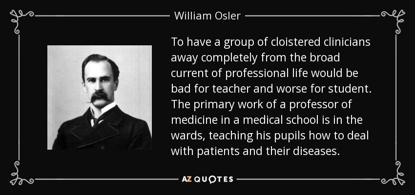 To have a group of cloistered clinicians away completely from the broad current of professional life would be bad for teacher and worse for student. The primary work of a professor of medicine in a medical school is in the wards, teaching his pupils how to deal with patients and their diseases. - William Osler