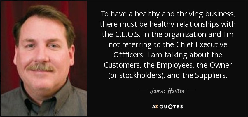 To have a healthy and thriving business, there must be healthy relationships with the C.E.O.S. in the organization and I'm not referring to the Chief Executive Offficers. I am talking about the Customers, the Employees, the Owner (or stockholders), and the Suppliers. - James Hunter