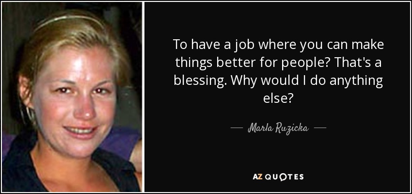To have a job where you can make things better for people? That's a blessing. Why would I do anything else? - Marla Ruzicka