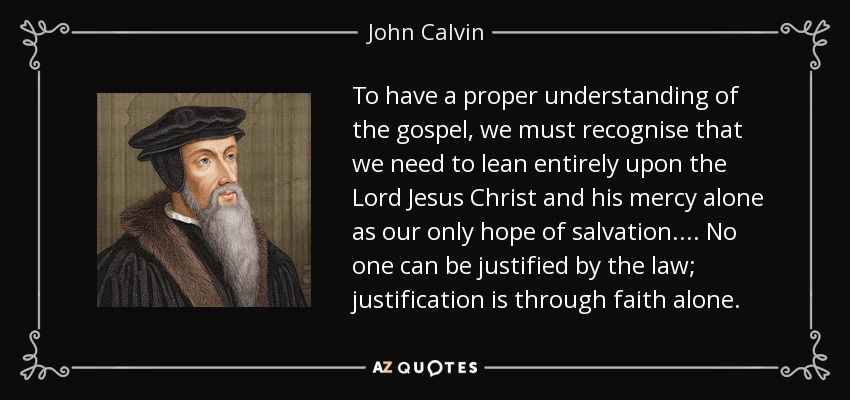 To have a proper understanding of the gospel, we must recognise that we need to lean entirely upon the Lord Jesus Christ and his mercy alone as our only hope of salvation. ... No one can be justified by the law; justification is through faith alone. - John Calvin