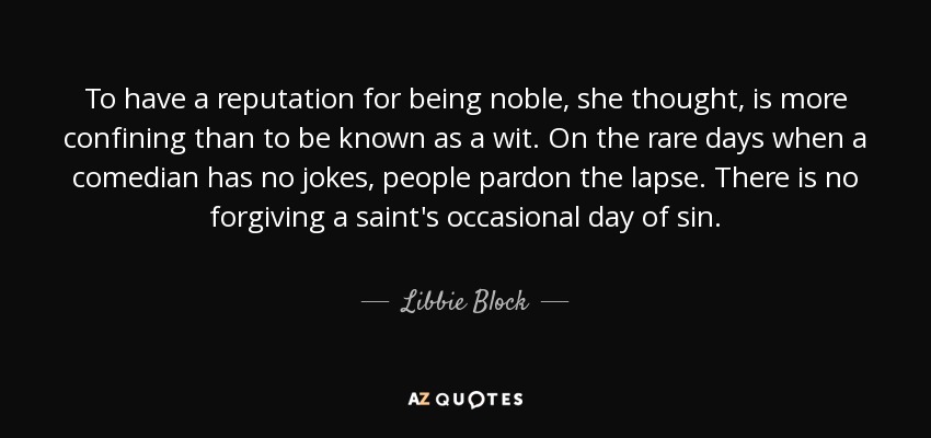 To have a reputation for being noble, she thought, is more confining than to be known as a wit. On the rare days when a comedian has no jokes, people pardon the lapse. There is no forgiving a saint's occasional day of sin. - Libbie Block