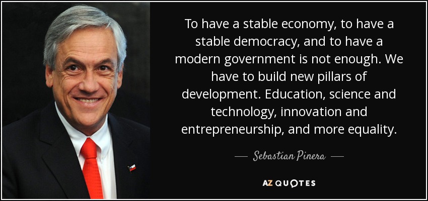 To have a stable economy, to have a stable democracy, and to have a modern government is not enough. We have to build new pillars of development. Education, science and technology, innovation and entrepreneurship, and more equality. - Sebastian Pinera