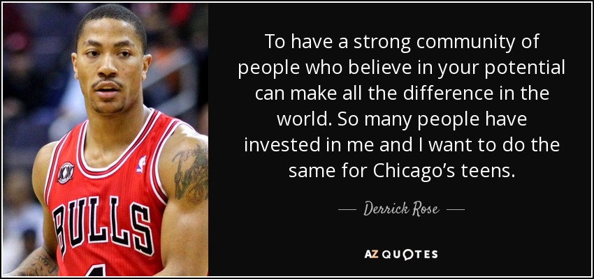 To have a strong community of people who believe in your potential can make all the difference in the world. So many people have invested in me and I want to do the same for Chicago’s teens. - Derrick Rose