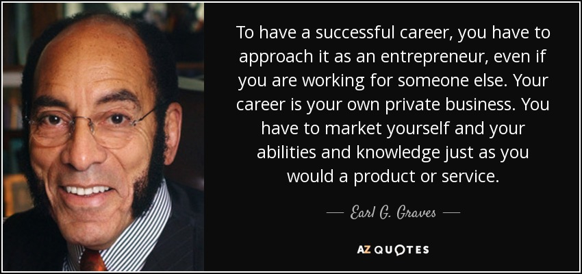 To have a successful career, you have to approach it as an entrepreneur, even if you are working for someone else. Your career is your own private business. You have to market yourself and your abilities and knowledge just as you would a product or service. - Earl G. Graves, Sr.
