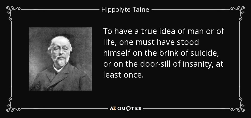 To have a true idea of man or of life, one must have stood himself on the brink of suicide, or on the door-sill of insanity, at least once. - Hippolyte Taine