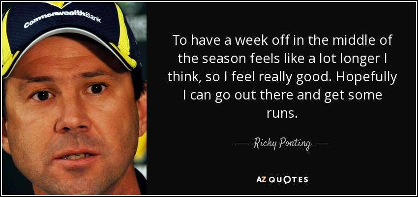 To have a week off in the middle of the season feels like a lot longer I think, so I feel really good. Hopefully I can go out there and get some runs. - Ricky Ponting