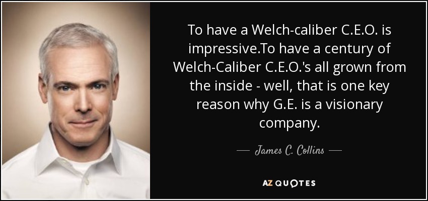 To have a Welch-caliber C.E.O. is impressive.To have a century of Welch-Caliber C.E.O.'s all grown from the inside - well, that is one key reason why G.E. is a visionary company. - James C. Collins