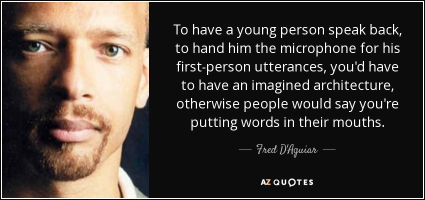To have a young person speak back, to hand him the microphone for his first-person utterances, you'd have to have an imagined architecture, otherwise people would say you're putting words in their mouths. - Fred D'Aguiar