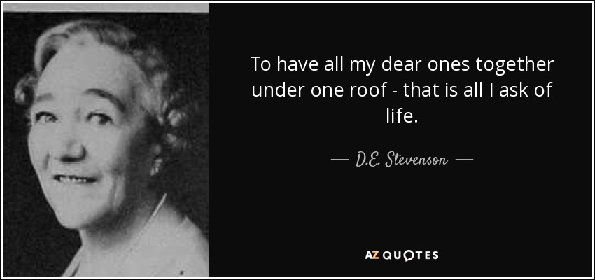 To have all my dear ones together under one roof - that is all I ask of life. - D.E. Stevenson