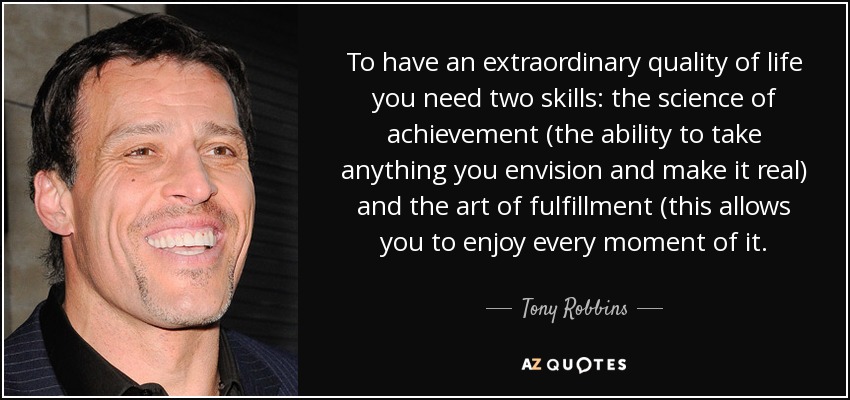 To have an extraordinary quality of life you need two skills: the science of achievement (the ability to take anything you envision and make it real) and the art of fulfillment (this allows you to enjoy every moment of it. - Tony Robbins