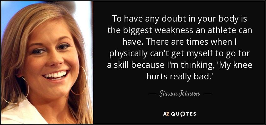 To have any doubt in your body is the biggest weakness an athlete can have. There are times when I physically can't get myself to go for a skill because I'm thinking, 'My knee hurts really bad.' - Shawn Johnson
