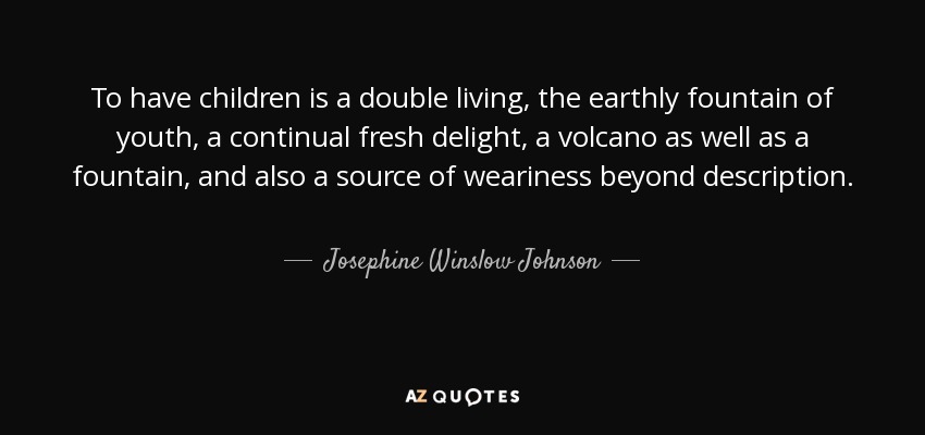 To have children is a double living, the earthly fountain of youth, a continual fresh delight, a volcano as well as a fountain, and also a source of weariness beyond description. - Josephine Winslow Johnson