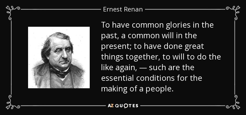 To have common glories in the past, a common will in the present; to have done great things together, to will to do the like again, — such are the essential conditions for the making of a people. - Ernest Renan