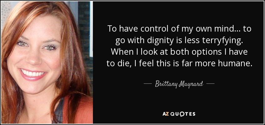 To have control of my own mind... to go with dignity is less terryfying. When I look at both options I have to die, I feel this is far more humane. - Brittany Maynard