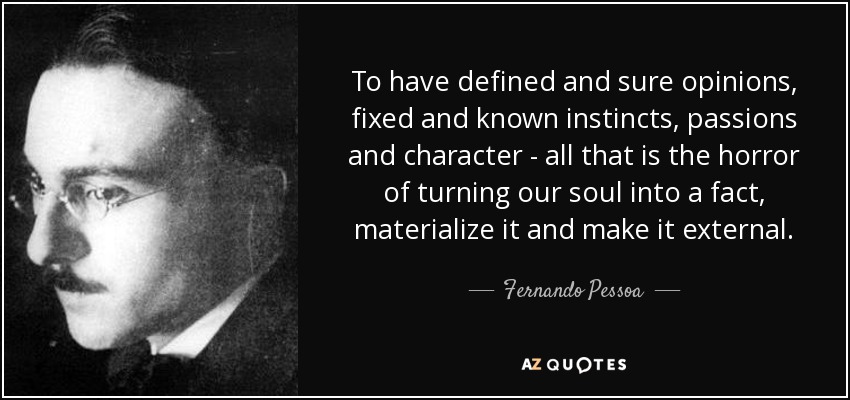 To have defined and sure opinions, fixed and known instincts, passions and character - all that is the horror of turning our soul into a fact, materialize it and make it external. - Fernando Pessoa