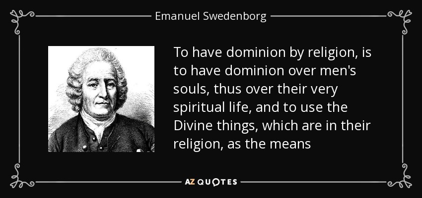 To have dominion by religion, is to have dominion over men's souls, thus over their very spiritual life, and to use the Divine things, which are in their religion, as the means - Emanuel Swedenborg