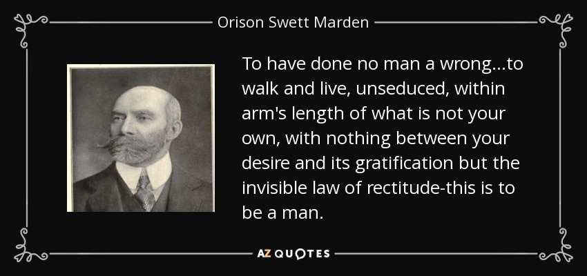 To have done no man a wrong...to walk and live, unseduced, within arm's length of what is not your own, with nothing between your desire and its gratification but the invisible law of rectitude-this is to be a man. - Orison Swett Marden