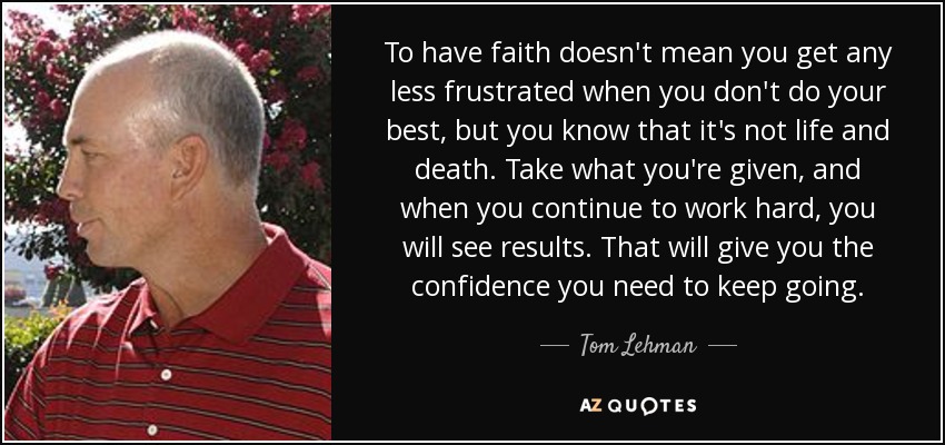 To have faith doesn't mean you get any less frustrated when you don't do your best, but you know that it's not life and death. Take what you're given, and when you continue to work hard, you will see results. That will give you the confidence you need to keep going. - Tom Lehman