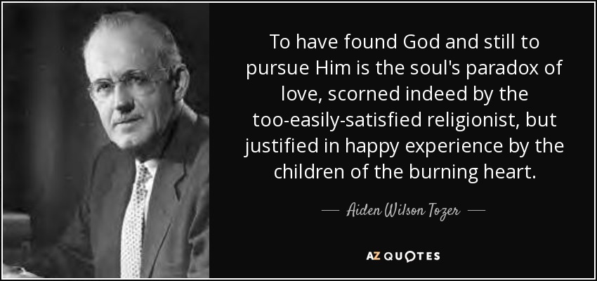 To have found God and still to pursue Him is the soul's paradox of love, scorned indeed by the too-easily-satisfied religionist, but justified in happy experience by the children of the burning heart. - Aiden Wilson Tozer