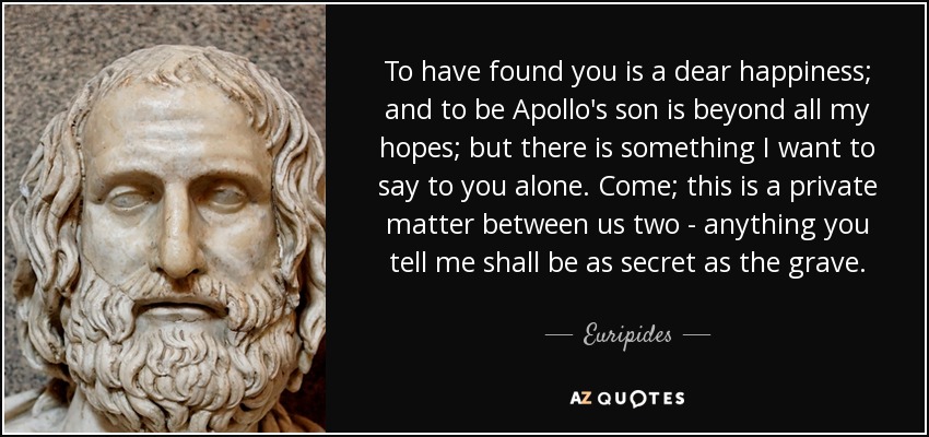 To have found you is a dear happiness; and to be Apollo's son is beyond all my hopes; but there is something I want to say to you alone. Come; this is a private matter between us two - anything you tell me shall be as secret as the grave. - Euripides