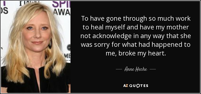 To have gone through so much work to heal myself and have my mother not acknowledge in any way that she was sorry for what had happened to me, broke my heart. - Anne Heche