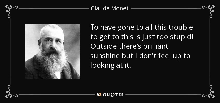 To have gone to all this trouble to get to this is just too stupid! Outside there's brilliant sunshine but I don't feel up to looking at it. - Claude Monet