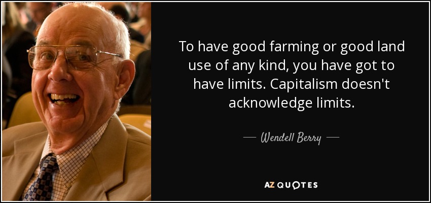 To have good farming or good land use of any kind, you have got to have limits. Capitalism doesn't acknowledge limits. - Wendell Berry