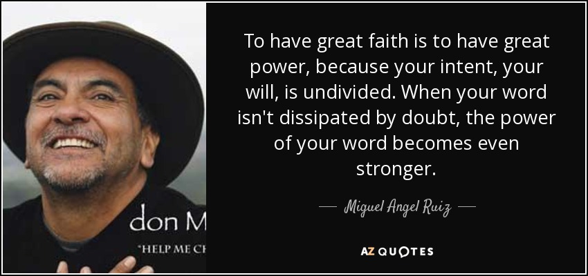 To have great faith is to have great power, because your intent, your will, is undivided. When your word isn't dissipated by doubt, the power of your word becomes even stronger. - Miguel Angel Ruiz