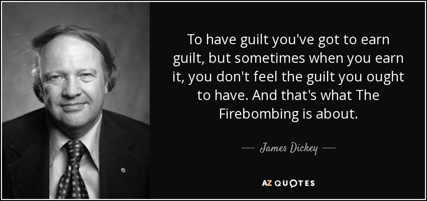 To have guilt you've got to earn guilt, but sometimes when you earn it, you don't feel the guilt you ought to have. And that's what The Firebombing is about. - James Dickey
